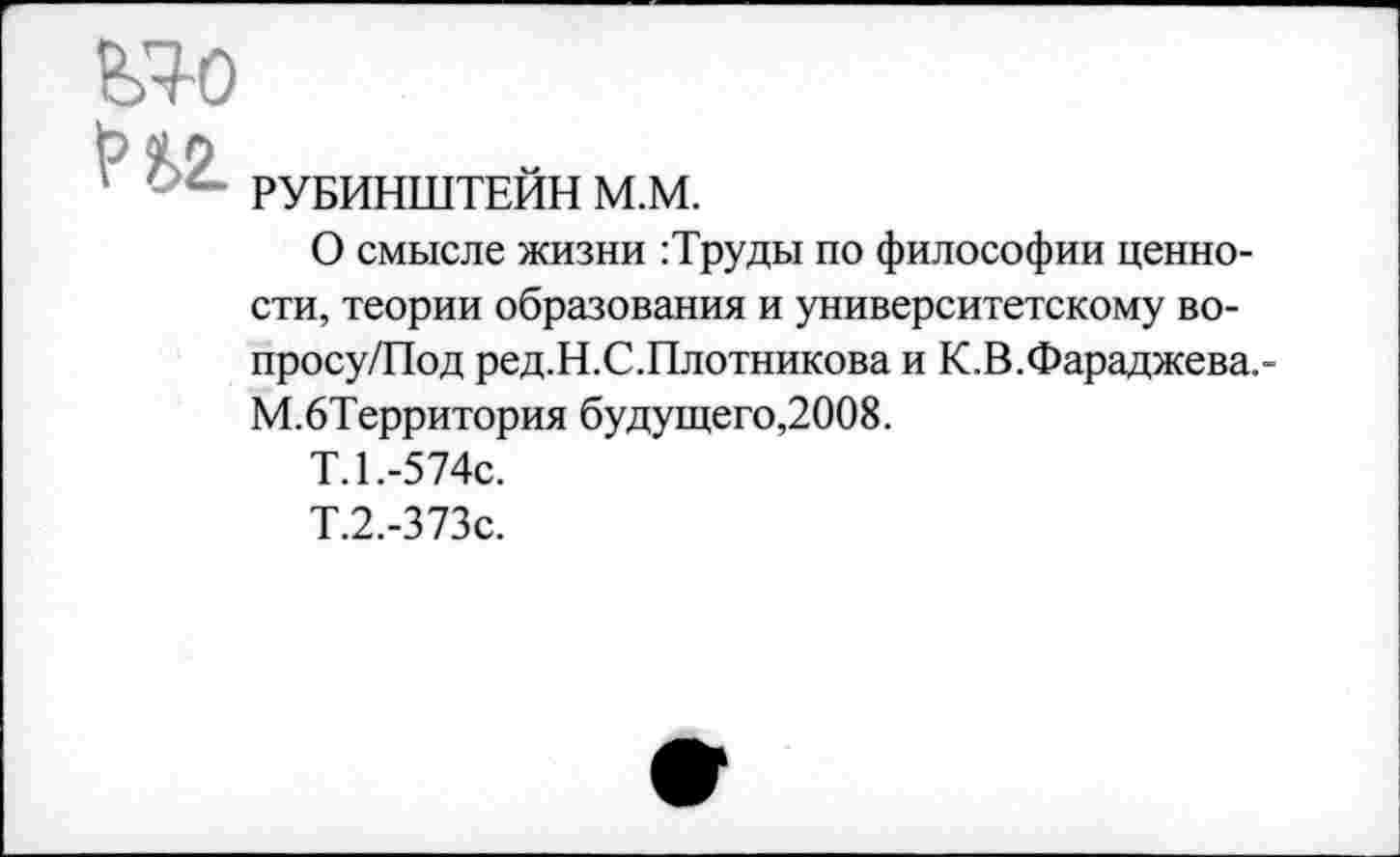 ﻿' РУБИНШТЕЙН М.М.
О смысле жизни :Труды по философии ценности, теории образования и университетскому во-просу/Под ред.Н.С.Плотникова и К.В.Фараджева.-М.бТерритория будущего,2008.
Т.1.-574с.
Т.2.-373с.